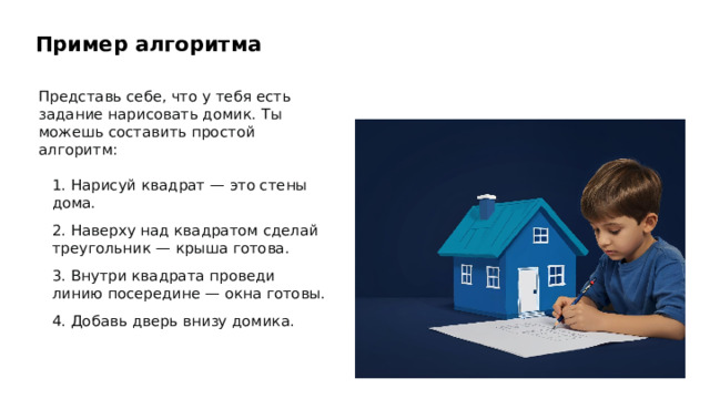 Пример алгоритма Представь себе, что у тебя есть задание нарисовать домик. Ты можешь составить простой алгоритм: 1. Нарисуй квадрат — это стены дома. 2. Наверху над квадратом сделай треугольник — крыша готова. 3. Внутри квадрата проведи линию посередине — окна готовы. 4. Добавь дверь внизу домика. 