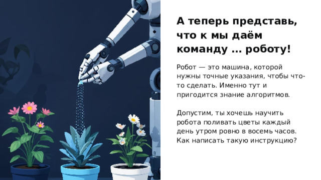 А теперь представь, что к мы даём команду … роботу! Робот — это машина, которой нужны точные указания, чтобы что-то сделать. Именно тут и пригодится знание алгоритмов. Допустим, ты хочешь научить робота поливать цветы каждый день утром ровно в восемь часов. Как написать такую инструкцию? 