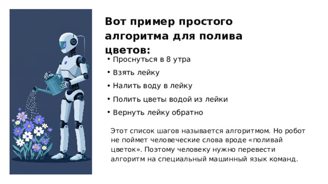 Вот пример простого алгоритма для полива цветов: Проснуться в 8 утра Взять лейку Налить воду в лейку Полить цветы водой из лейки Вернуть лейку обратно Этот список шагов называется алгоритмом. Но робот не поймет человеческие слова вроде «поливай цветок». Поэтому человеку нужно перевести алгоритм на специальный машинный язык команд. 