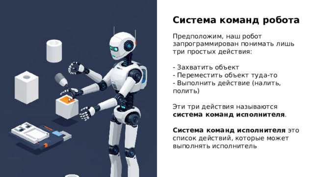 Система команд робота Предположим, наш робот запрограммирован понимать лишь три простых действия: - Захватить объект - Переместить объект туда-то - Выполнить действие (налить, полить) Эти три действия называются система команд исполнителя . Система команд исполнителя это список действий, которые может выполнять исполнитель 