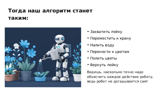 Тогда наш алгоритм станет таким: Захватить лейку Переместить к крану Налить воду Перенести к цветам Полить цветы Вернуть лейку Видишь, насколько точно надо объяснить каждое действие роботу, ведь робот не догадывается сам! 