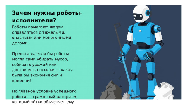 Зачем нужны роботы-исполнители? Роботы помогают людям справляться с тяжелыми, опасными или монотонными делами. Представь, если бы роботы могли сами убирать мусор, собирать урожай или доставлять посылки — какая была бы экономия сил и времени! Но главное условие успешного робота — грамотный алгоритм, который чётко объясняет ему каждое действие. 