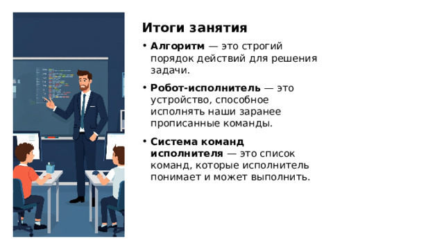 Итоги занятия Алгоритм  — это строгий порядок действий для решения задачи. Робот-исполнитель  — это устройство, способное исполнять наши заранее прописанные команды. Система команд исполнителя  — это список команд, которые исполнитель понимает и может выполнить. 