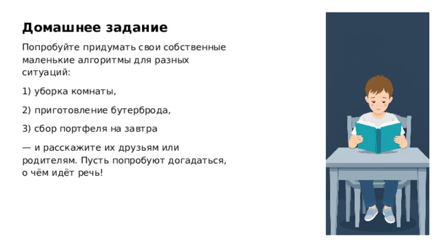 Домашнее задание Попробуйте придумать свои собственные маленькие алгоритмы для разных ситуаций: 1) уборка комнаты, 2) приготовление бутерброда, 3) сбор портфеля на завтра — и расскажите их друзьям или родителям. Пусть попробуют догадаться, о чём идёт речь! 