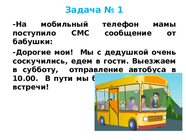 Задача № 1 -На мобильный телефон мамы поступило СМС сообщение от бабушки: -Дорогие мои! Мы с дедушкой очень соскучились, едем в гости. Выезжаем в субботу, отправление автобуса в 10.00. В пути мы будем три часа. До встречи!   