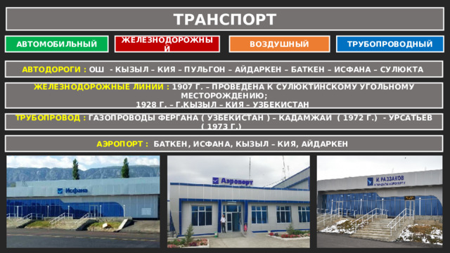 ТРАНСПОРТ АВТОМОБИЛЬНЫЙ ЖЕЛЕЗНОДОРОЖНЫЙ ВОЗДУШНЫЙ ТРУБОПРОВОДНЫЙ АВТОДОРОГИ : ОШ - КЫЗЫЛ – КИЯ – ПУЛЬГОН – АЙДАРКЕН – БАТКЕН – ИСФАНА – СУЛЮКТА ЖЕЛЕЗНОДОРОЖНЫЕ ЛИНИИ : 1907 Г. – ПРОВЕДЕНА К СУЛЮКТИНСКОМУ УГОЛЬНОМУ МЕСТОРОЖДЕНИЮ; 1928 Г. – Г.КЫЗЫЛ – КИЯ – УЗБЕКИСТАН ТРУБОПРОВОД : ГАЗОПРОВОДЫ ФЕРГАНА ( УЗБЕКИСТАН ) – КАДАМЖАЙ ( 1972 Г.) - УРСАТЬЕВ ( 1973 Г.) АЭРОПОРТ : БАТКЕН, ИСФАНА, КЫЗЫЛ – КИЯ, АЙДАРКЕН 