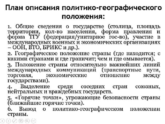 План описания политико-географического положения:  1. Общие сведения о государстве: столица; форма правления и форма ТГУ; участие в международных военных и экономических организациях; столица; форма правления и форма ТГУ; участие в международных военных и экономических организациях;  2. Географическое положение страны: где находится; с какими странами и где граничит; чем и где омывается;  3. Положение страны относительно важнейших линий международных коммуникаций;  4. Выделение среди соседних стран союзных, нейтральных и враждебных государств;  5. «Горячие точки», угрожающие безопасности страны;  6. Вывод о политико-географическом положении страны. 