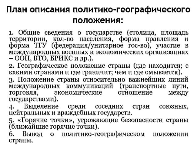 План описания политико-географического положения:  1. Общие сведения о государстве: столица; форма правления и форма ТГУ; участие в международных военных и экономических организациях; столица; форма правления и форма ТГУ; участие в международных военных и экономических организациях;  2. Географическое положение страны: где находится; с какими странами и где граничит; чем и где омывается;  3. Положение страны относительно важнейших линий международных коммуникаций;  4. Выделение среди соседних стран союзных, нейтральных и враждебных государств;  5. «Горячие точки», угрожающие безопасности страны;  6. Вывод о политико-географическом положении страны. 