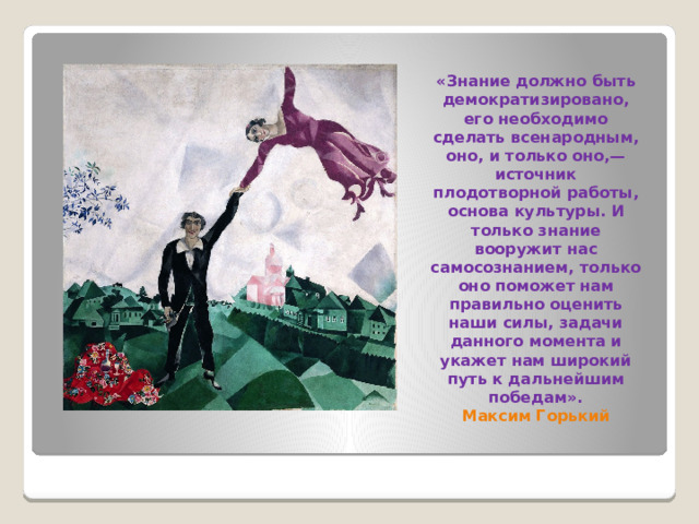 «Знание должно быть демократизировано, его необходимо сделать всенародным, оно, и только оно,— источник плодотворной работы, основа культуры. И только знание вооружит нас самосознанием, только оно поможет нам правильно оценить наши силы, задачи данного момента и укажет нам широкий путь к дальнейшим победам».  Максим Горький   