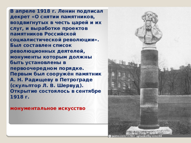 В апреле 1918 г. Ленин подписал декрет «О снятии памятников, воздвигнутых в честь царей и их слуг, и выработке проектов памятников Российской социалистической революции». Был составлен список революционных деятелей, монументы которым должны быть установлены в первоочередном порядке. Первым был сооружён памятник А. Н. Радищеву в Петрограде (скульптор Л. В. Шервуд). Открытие состоялось в сентябре 1918 г.  монументальное искусство 