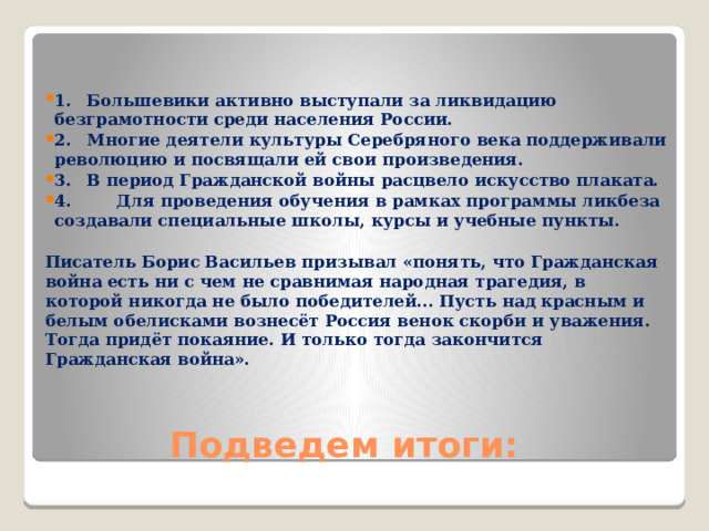   1.  Большевики активно выступали за ликвидацию безграмотности среди населения России. 2.  Многие деятели культуры Серебряного века поддерживали революцию и посвящали ей свои произведения. 3.  В период Гражданской войны расцвело искусство плаката. 4. Для проведения обучения в рамках программы ликбеза создавали специальные школы, курсы и учебные пункты.   Писатель Борис Васильев призывал «понять, что Гражданская война есть ни с чем не сравнимая народная трагедия, в которой никогда не было победителей... Пусть над красным и белым обелисками вознесёт Россия венок скорби и уважения. Тогда придёт покаяние. И только тогда закончится Гражданская война».  Подведем итоги: 