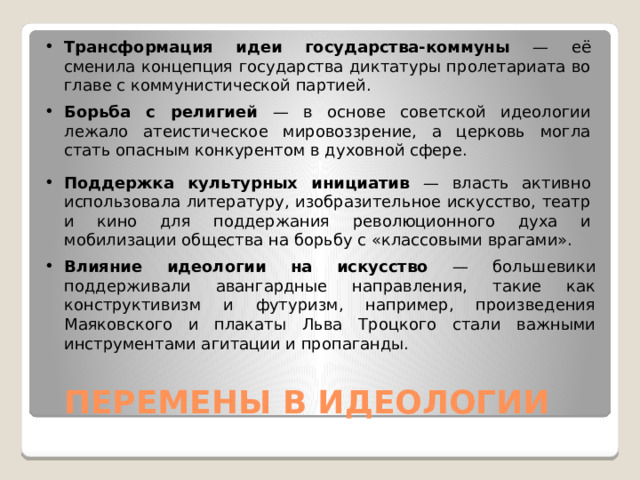 Трансформация идеи государства-коммуны — её сменила концепция государства диктатуры пролетариата во главе с коммунистической партией. Борьба с религией — в основе советской идеологии лежало атеистическое мировоззрение, а церковь могла стать опасным конкурентом в духовной сфере. Поддержка культурных инициатив — власть активно использовала литературу, изобразительное искусство, театр и кино для поддержания революционного духа и мобилизации общества на борьбу с «классовыми врагами». Влияние идеологии на искусство — большевики поддерживали авангардные направления, такие как конструктивизм и футуризм, например, произведения Маяковского и плакаты Льва Троцкого стали важными инструментами агитации и пропаганды.  ПЕРЕМЕНЫ В ИДЕОЛОГИИ 