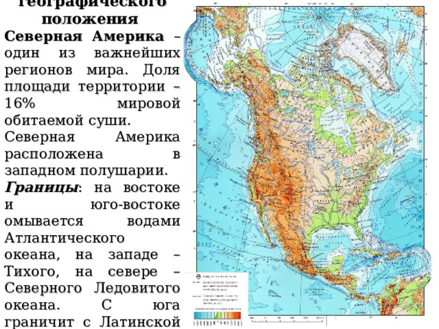Особенности географического положения Северная Америка – один из важнейших регионов мира. Доля площади территории – 16% мировой обитаемой суши. Северная Америка расположена в западном полушарии. Границы : на востоке и юго-востоке омывается водами Атлантического океана, на западе – Тихого, на севере – Северного Ледовитого океана. С юга граничит с Латинской Америкой 