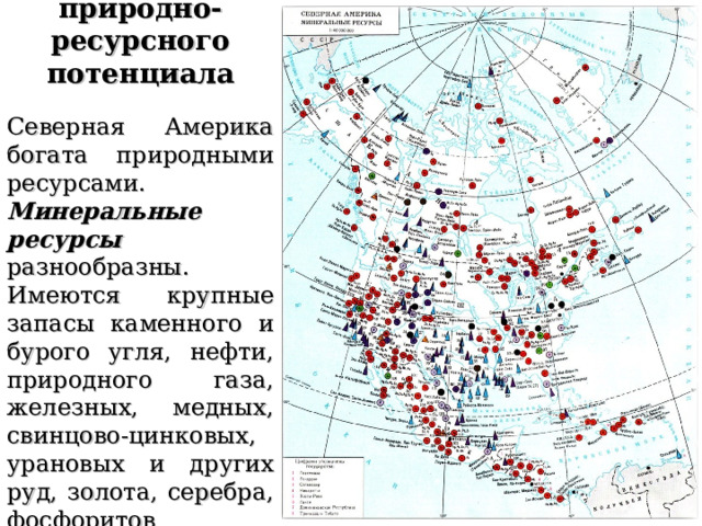 Характерные черты природно-ресурсного потенциала  Северная Америка богата природными ресурсами. Минеральные ресурсы разнообразны. Имеются крупные запасы каменного и бурого угля, нефти, природного газа, железных, медных, свинцово-цинковых, урановых и других руд, золота, серебра, фосфоритов 