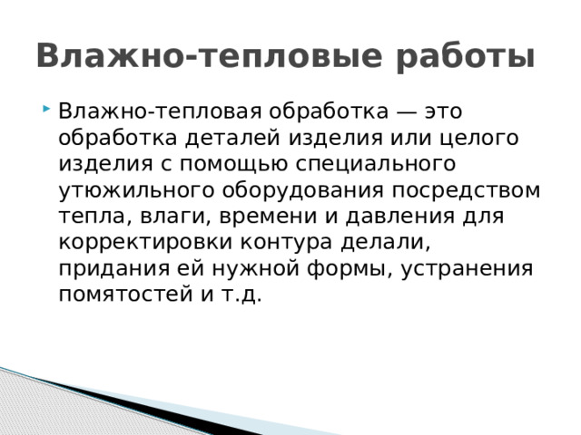 Влажно-тепловые работы Влажно-тепловая обработка — это обработка деталей изделия или целого изделия с помощью специального утюжильного оборудования посредством тепла, влаги, времени и давления для корректировки контура делали, придания ей нужной формы, устранения помятостей и т.д. 