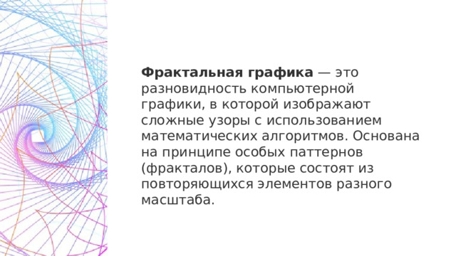 Фрактальная графика  — это разновидность компьютерной графики, в которой изображают сложные узоры с использованием математических алгоритмов. Основана на принципе особых паттернов (фракталов), которые состоят из повторяющихся элементов разного масштаба. 