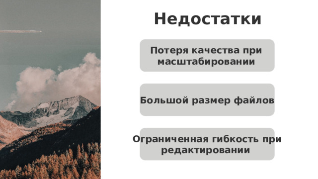 Недостатки Потеря качества при масштабировании   Большой размер файлов Недостатки растровой графики : Потеря качества при масштабировании  — поскольку изображение состоит из фиксированного числа пикселей, его увеличение приводит к размытию или пикселизации. Большой размер файлов  при высоком разрешении — чем больше пикселей и глубже цветопередача, тем объёмнее файл. Ограниченная гибкость при редактировании  — изменение формы объекта, например перерисовка логотипа или изменение шрифта, часто требует полной переработки изображения. Ограниченная гибкость при редактировании   15 