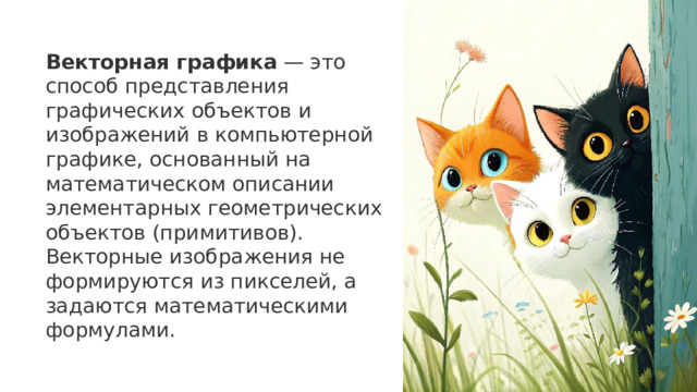 Векторная графика  — это способ представления графических объектов и изображений в компьютерной графике, основанный на математическом описании элементарных геометрических объектов (примитивов). Векторные изображения не формируются из пикселей, а задаются математическими формулами.    17 