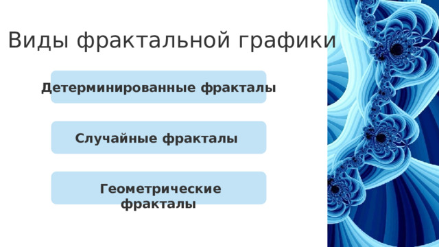 Виды фрактальной графики Детерминированные фракталы Случайные фракталы   Детерминированные фракталы  — созданы с использованием определённых алгоритмических правил или математических функций. Примеры — множество Мандельброта и фракталы Жюлиа. Случайные фракталы  — генерируются с использованием стохастических процессов, что делает каждое изображение уникальным. Пример — фрактальный ландшафт, где каждый новый уровень детализации создаётся случайным образом. Геометрические фракталы  — строятся на основе какой-либо геометрической фигуры путём дробления её частей и их преобразования. Геометрические фракталы   3 
