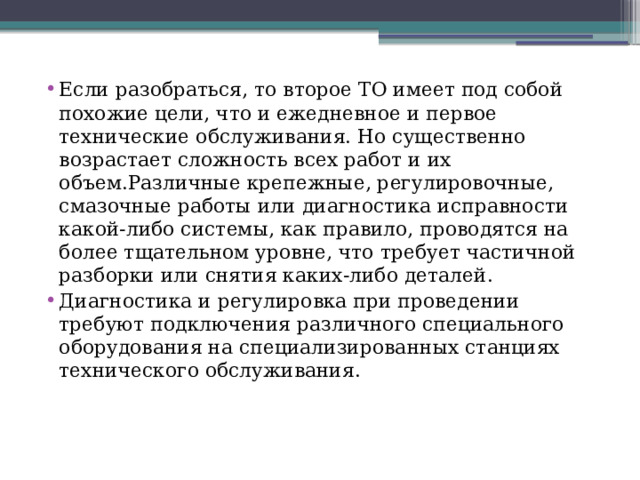 Если разобраться, то второе ТО имеет под собой похожие цели, что и ежедневное и первое технические обслуживания. Но существенно возрастает сложность всех работ и их объем.Различные крепежные, регулировочные, смазочные работы или диагностика исправности какой-либо системы, как правило, проводятся на более тщательном уровне, что требует частичной разборки или снятия каких-либо деталей. Диагностика и регулировка при проведении требуют подключения различного специального оборудования на специализированных станциях технического обслуживания. 
