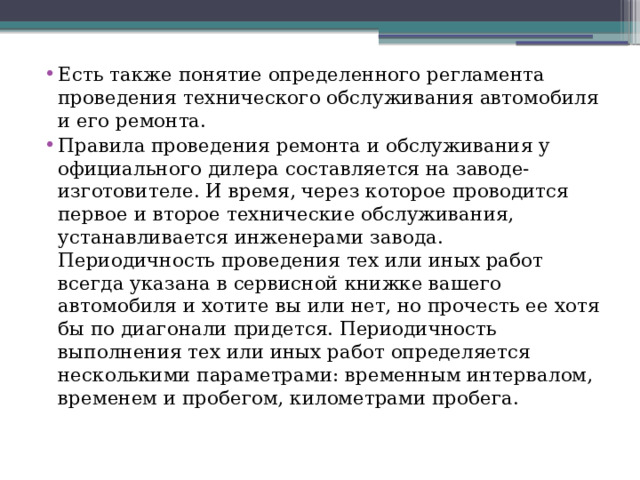 Есть также понятие определенного регламента проведения технического обслуживания автомобиля и его ремонта. Правила проведения ремонта и обслуживания у официального дилера составляется на заводе-изготовителе. И время, через которое проводится первое и второе технические обслуживания, устанавливается инженерами завода. Периодичность проведения тех или иных работ всегда указана в сервисной книжке вашего автомобиля и хотите вы или нет, но прочесть ее хотя бы по диагонали придется. Периодичность выполнения тех или иных работ определяется несколькими параметрами: временным интервалом, временем и пробегом, километрами пробега. 