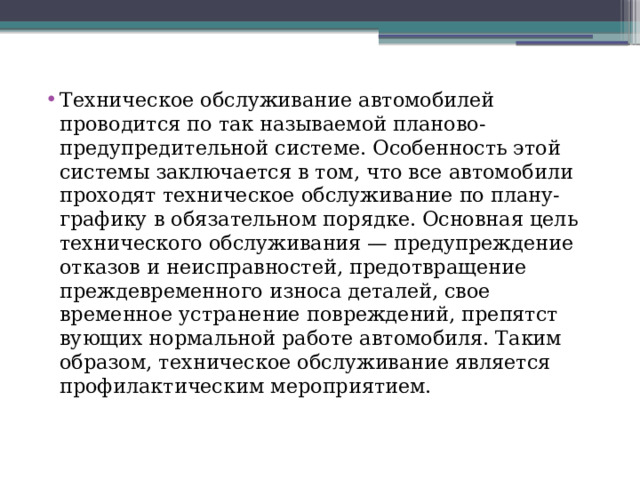 Техническое обслуживание автомобилей проводится по так называемой планово-предупредительной системе. Особенность этой системы заключается в том, что все автомобили проходят техническое обслуживание по плану-графику в обязательном порядке. Основная цель технического обслуживания — предупреждение отказов и неисправностей, предотвращение преждевременного износа деталей, свое­временное устранение повреждений, препятст­вующих нормальной работе автомобиля. Таким образом, техническое обслуживание является профилактическим мероприятием. 