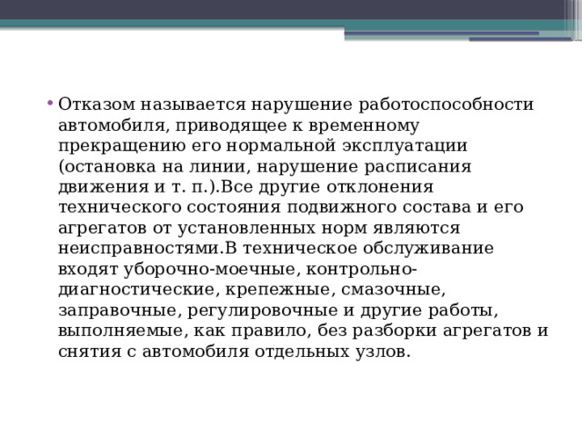 Отказом называется нарушение работоспособности автомобиля, приводящее к временному прекращению его нормальной эксплуатации (остановка на линии, нарушение расписания движения и т. п.).Все другие отклонения технического состояния подвижного состава и его агрегатов от ус­тановленных норм являются неисправностями.В техническое обслуживание входят уборочно-моечные, контрольно-диагностические, крепежные, смазочные, заправочные, регулировоч­ные и другие работы, выполняемые, как правило, без разборки агрегатов и снятия с автомобиля отдельных узлов. 