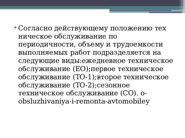 Согласно действующему положению тех­ническое обслуживание по периодичности, объему и трудоемкости выполняемых работ подразделяется на следующие виды:ежедневное техническое обслуживание (ЕО);первое техническое обслуживание (ТО-1);второе техническое обслуживание (ТО-2);сезонное техническое обслуживание (СО). o-obsluzhivaniya-i-remonta-avtomobiley 
