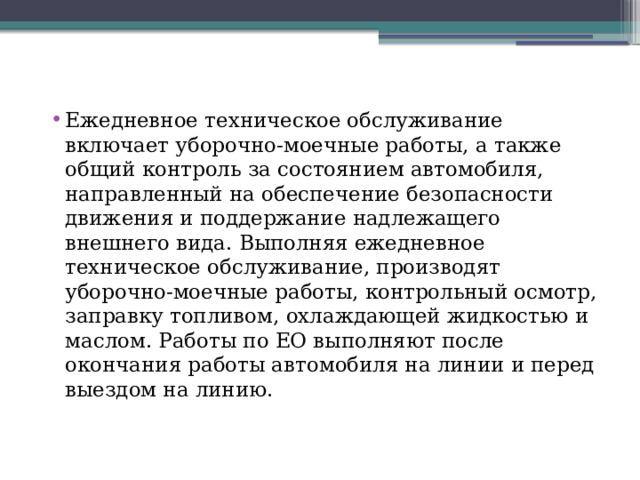 Ежедневное техническое обслуживание включает уборочно-моечные работы, а также общий контроль за состоянием автомобиля, направленный на обеспечение безопасности движения и поддержание надлежащего внешнего вида. Выполняя ежедневное техническое обслуживание, производят уборочно-моечные работы, контрольный осмотр, заправку топливом, охлаждающей жидкостью и маслом. Работы по ЕО выполняют после окончания работы автомобиля на линии и перед выездом на линию. 