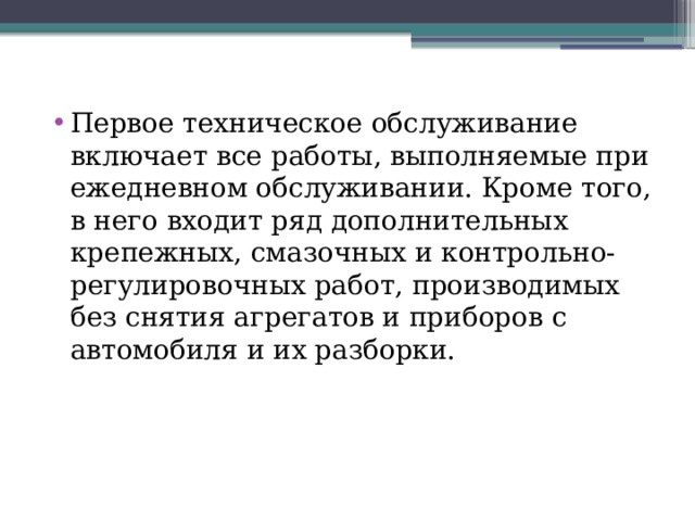 Первое техническое обслуживание включает все работы, выполняемые при ежедневном обслуживании. Кроме того, в него входит ряд дополнительных крепежных, смазочных и контрольно-регулировочных работ, производимых без снятия агрегатов и при­боров с автомобиля и их разборки. 