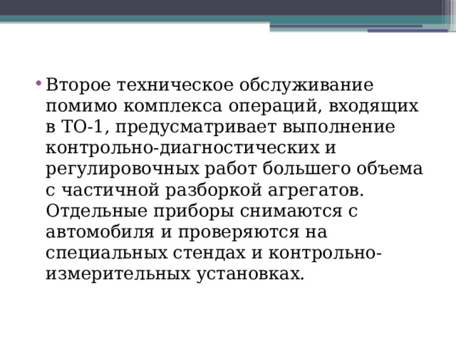 Второе техническое обслужива­ние помимо комплекса операций, входящих в ТО-1, предусматривает выполнение контрольно-диагностических и регулировочных работ большего объема с частичной разборкой агрегатов. Отдельные приборы снимаются с автомобиля и проверяются на специальных стендах и контрольно-измерительных установках. 