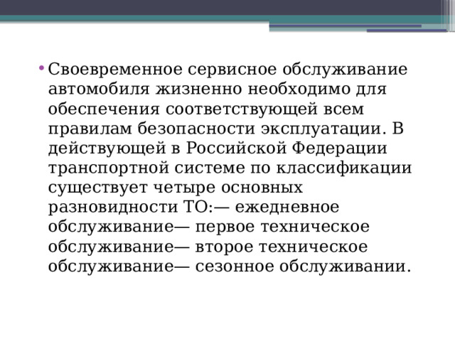 Своевременное сервисное обслуживание автомобиля жизненно необходимо для обеспечения соответствующей всем правилам безопасности эксплуатации. В действующей в Российской Федерации транспортной системе по классификации существует четыре основных разновидности ТО:— ежедневное обслуживание— первое техническое обслуживание— второе техническое обслуживание— сезонное обслуживании. 