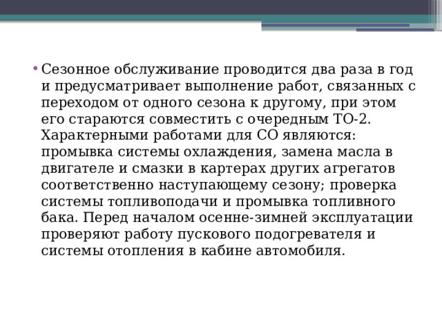 Сезонное обслуживание проводится два раза в год и предусматривает выполнение работ, связанных с переходом от одного сезона к другому, при этом его стараются совместить с очередным ТО-2. Характерными работами для СО являются: промывка системы охлаждения, замена масла в двигателе и смазки в картерах других агрегатов соответственно наступающему сезону; проверка системы топливоподачи и промывка топливного бака. Перед началом осенне-зимней эксплуатации проверяют работу пускового подогревателя и системы отопления в кабине автомобиля. 