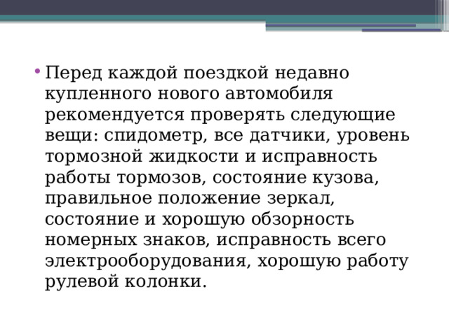 Перед каждой поездкой недавно купленного нового автомобиля рекомендуется проверять следующие вещи: спидометр, все датчики, уровень тормозной жидкости и исправность работы тормозов, состояние кузова, правильное положение зеркал, состояние и хорошую обзорность номерных знаков, исправность всего электрооборудования, хорошую работу рулевой колонки. 