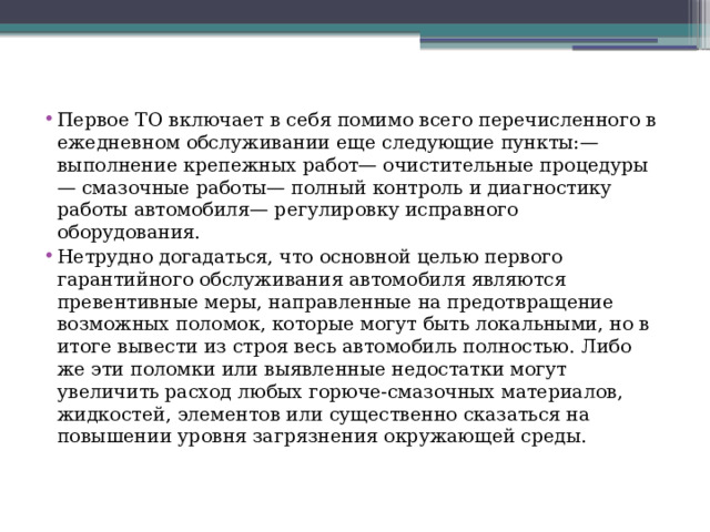 Первое ТО включает в себя помимо всего перечисленного в ежедневном обслуживании еще следующие пункты:— выполнение крепежных работ— очистительные процедуры— смазочные работы— полный контроль и диагностику работы автомобиля— регулировку исправного оборудования. Нетрудно догадаться, что основной целью первого гарантийного обслуживания автомобиля являются превентивные меры, направленные на предотвращение возможных поломок, которые могут быть локальными, но в итоге вывести из строя весь автомобиль полностью. Либо же эти поломки или выявленные недостатки могут увеличить расход любых горюче-смазочных материалов, жидкостей, элементов или существенно сказаться на повышении уровня загрязнения окружающей среды. 