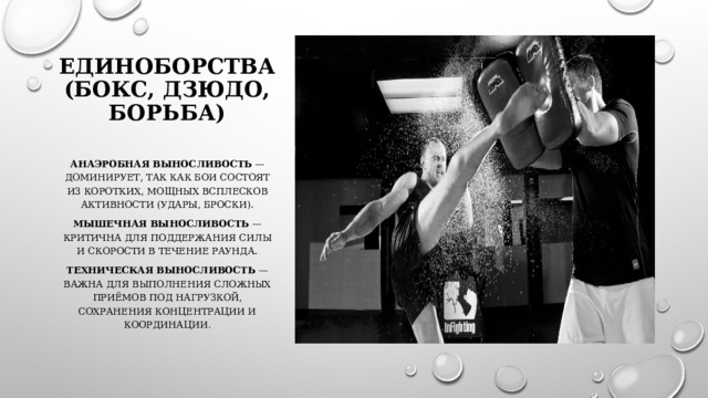 Единоборства (бокс, дзюдо, борьба)   Анаэробная выносливость  — доминирует, так как бои состоят из коротких, мощных всплесков активности (удары, броски). Мышечная выносливость  — критична для поддержания силы и скорости в течение раунда. Техническая выносливость  — важна для выполнения сложных приёмов под нагрузкой, сохранения концентрации и координации . 