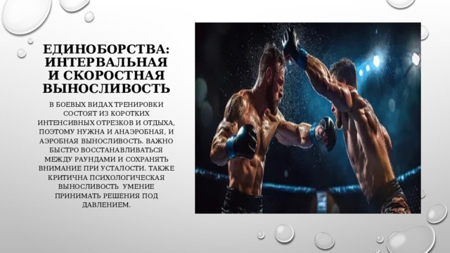 Единоборства: интервальная и скоростная выносливость В боевых видах тренировки состоят из коротких интенсивных отрезков и отдыха, поэтому нужна и анаэробная, и аэробная выносливость. Важно быстро восстанавливаться между раундами и сохранять внимание при усталости. Также критична психологическая выносливость умение принимать решения под давлением. 