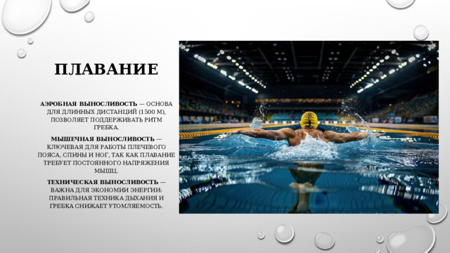 Плавание   Аэробная выносливость  — основа для длинных дистанций (1500 м), позволяет поддерживать ритм гребка. Мышечная выносливость  — ключевая для работы плечевого пояса, спины и ног, так как плавание требует постоянного напряжения мышц. Техническая выносливость  — важна для экономии энергии: правильная техника дыхания и гребка снижает утомляемость. 