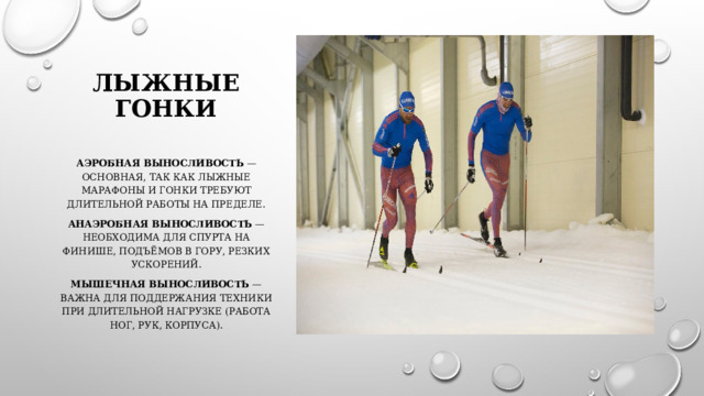 Лыжные гонки   Аэробная выносливость  — основная, так как лыжные марафоны и гонки требуют длительной работы на пределе. Анаэробная выносливость  — необходима для спурта на финише, подъёмов в гору, резких ускорений. Мышечная выносливость  — важна для поддержания техники при длительной нагрузке (работа ног, рук, корпуса). 