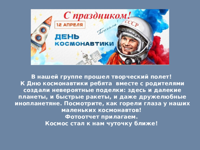 В нашей группе прошел творческий полет! К Дню космонавтики ребята вместе с родителями создали невероятные поделки: здесь и далекие планеты, и быстрые ракеты, и даже дружелюбные инопланетяне. Посмотрите, как горели глаза у наших маленьких космонавтов! Фотоотчет прилагаем. Космос стал к нам чуточку ближе! 