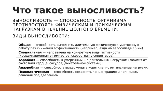 Что такое выносливость? Выносливость — способность организма противостоять физическим и психическим нагрузкам в течение долгого времени. Виды выносливости:  Общая  — способность выполнять длительную физическую и умственную работу без снижения эффективности (например, езда на велосипеде 15 км). Специальная  — направлена на конкретные виды активности (координационная у гимнастов, скоростная у спринтеров). Аэробная  — способность к умеренным, но длительным нагрузкам (зависит от состояния сердца, сосудов, дыхательной системы). Анаэробная  — способность выдерживать короткие, но интенсивные нагрузки. Психологическая  — способность сохранять концентрацию и принимать решения под давлением. 