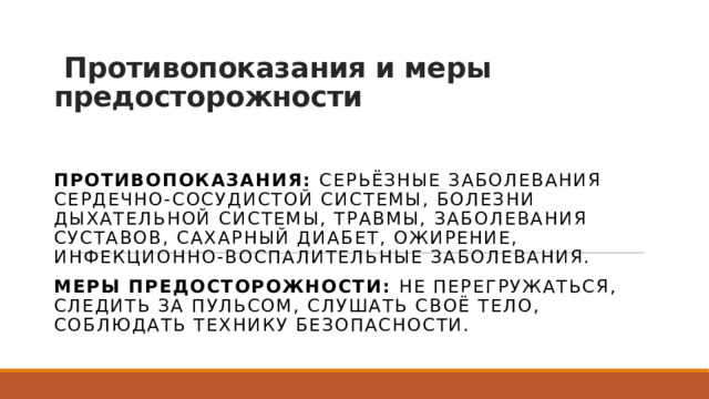   Противопоказания и меры предосторожности Противопоказания:  серьёзные заболевания сердечно-сосудистой системы, болезни дыхательной системы, травмы, заболевания суставов, сахарный диабет, ожирение, инфекционно-воспалительные заболевания. Меры предосторожности:  не перегружаться, следить за пульсом, слушать своё тело, соблюдать технику безопасности. 