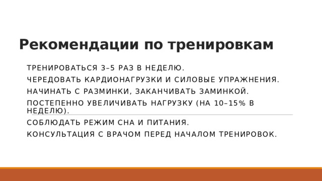 Рекомендации по тренировкам Тренироваться 3–5 раз в неделю. Чередовать кардионагрузки и силовые упражнения. Начинать с разминки, заканчивать заминкой. Постепенно увеличивать нагрузку (на 10–15% в неделю). Соблюдать режим сна и питания. Консультация с врачом перед началом тренировок. 