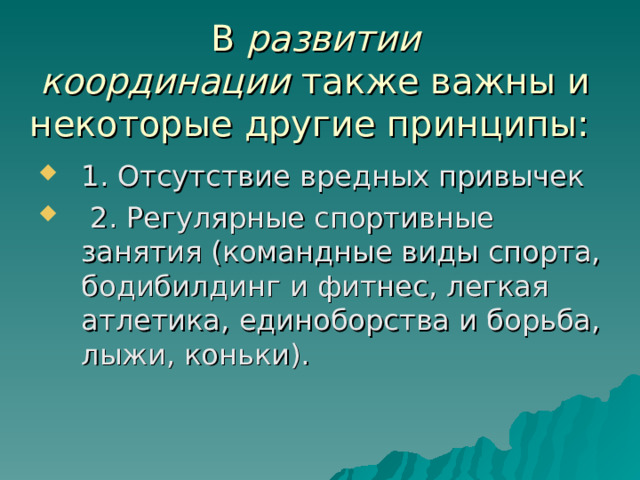 В  развитии координации  также важны и некоторые другие принципы: 1. Отсутствие вредных привычек  2. Регулярные спортивные занятия (командные виды спорта, бодибилдинг и фитнес, легкая атлетика, единоборства и борьба, лыжи, коньки).  