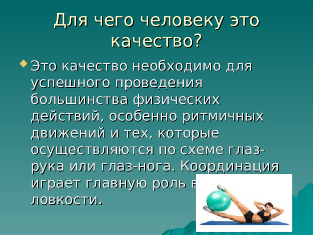 Для чего человеку это качество? Это качество необходимо для успешного проведения большинства физических действий, особенно ритмичных движений и тех, которые осуществляются по схеме глаз-рука или глаз-нога. Координация играет главную роль в развитии ловкости. 