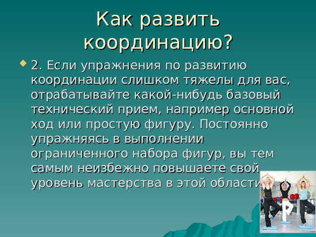 Как развить координацию? 2. Если упражнения по развитию координации слишком тяжелы для вас, отрабатывайте какой-нибудь базовый технический прием, например основной ход или простую фигуру. Постоянно упражняясь в выполнении ограниченного набора фигур, вы тем самым неизбежно повышаете свой уровень мастерства в этой области. 
