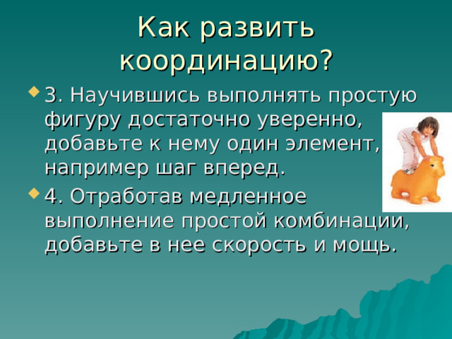 Как развить координацию? 3. Научившись выполнять простую фигуру достаточно уверенно, добавьте к нему один элемент, например шаг вперед. 4. Отработав медленное выполнение простой комбинации, добавьте в нее скорость и мощь. 