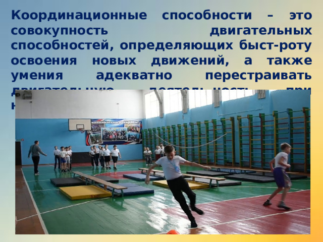 Координационные способности – это совокупность двигательных способностей, определяющих быст-роту освоения новых движений, а также умения адекватно перестраивать двигательную деятель-ность при неожиданных ситуациях. 