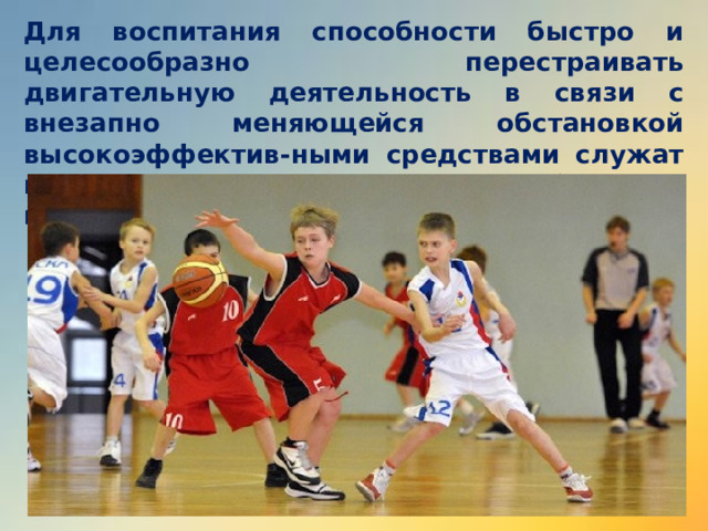 Для воспитания способности быстро и целесообразно перестраивать двигательную деятельность в связи с внезапно меняющейся обстановкой высокоэффектив-ными средствами служат подвижные игры, единоборст-ва, кроссовый бег, передвижения на лыжах. 