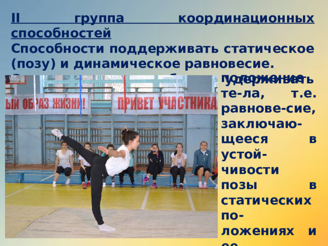 II группа координационных способностей Способности поддерживать статическое (позу) и динамическое равновесие. Они зависят от способности удерживать устойчивое положение те-ла, т.е. равнове-сие, заключаю-щееся в устой-чивости позы в статических по-ложениях и ее балансировке во время переме-щений. 